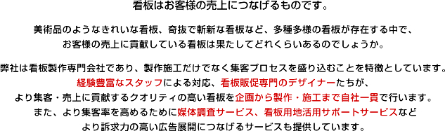 看板はお客様の売上につなげるものです。 美術品のようなきれいな看板、奇抜で斬新な看板など、多種多様の看板が存在する中で、お客様の売上に貢献している看板は果たしてどれくらいあるのでしょうか。弊社は看板製作専門会社であり、製作施工だけでなく集客プロセスを盛り込むことを特徴としています。経験豊富なスタッフによる対応、看板販促専門のデザイナーたちが、
より集客・売上に貢献するクオリティの高い看板を企画から製作・施工まで自社一貫で行います。また、より集客率を高めるために媒体調査サービス、看板用地活用サポートサービスなど
より訴求力の高い広告展開につなげるサービスも提供しています。