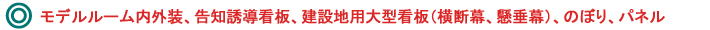 モデルルーム内外装、告知誘導看板、建設地用大型看板（横断幕、懸垂幕）、のぼり、パネル